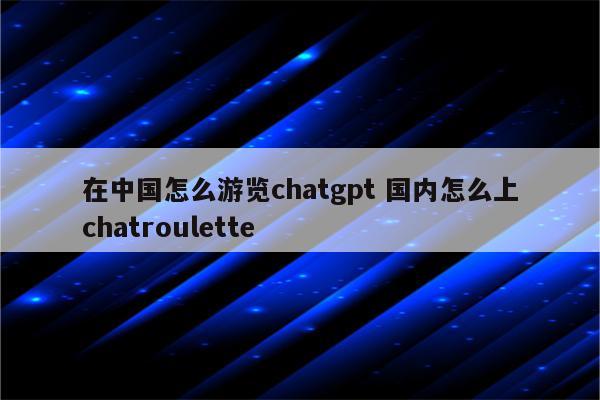 在中国怎么游览chatgpt 国内怎么上chatroulette