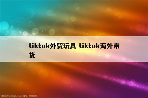 tiktok外贸玩具 tiktok海外带货