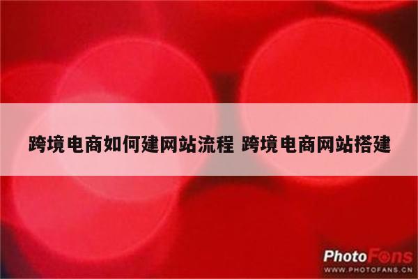跨境电商如何建网站流程 跨境电商网站搭建