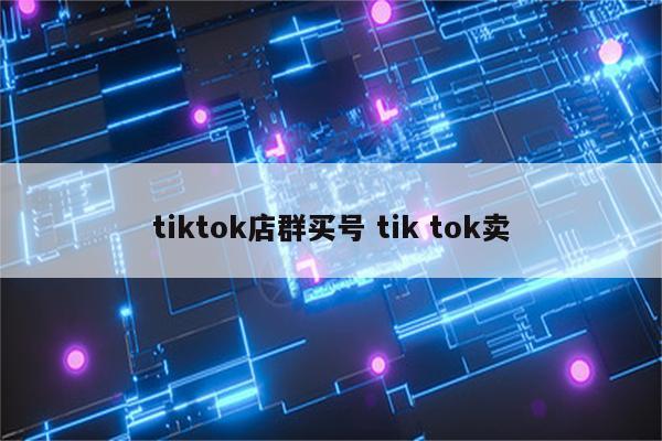 tiktok店群买号 tik tok卖