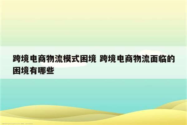 跨境电商物流模式困境 跨境电商物流面临的困境有哪些