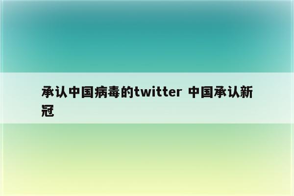 承认中国病毒的twitter 中国承认新冠
