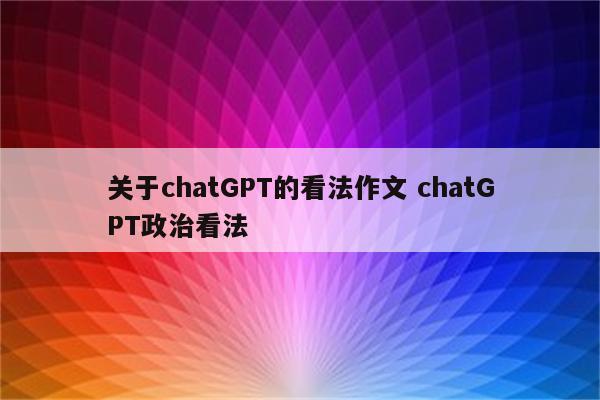关于chatGPT的看法作文 chatGPT政治看法