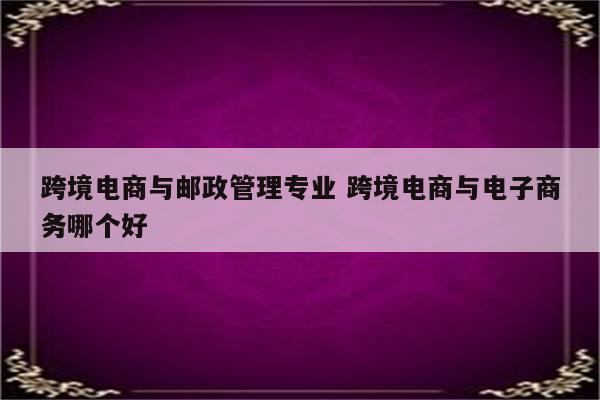跨境电商与邮政管理专业 跨境电商与电子商务哪个好