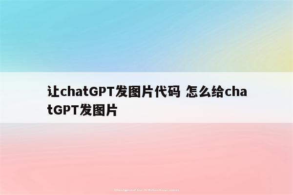 让chatGPT发图片代码 怎么给chatGPT发图片