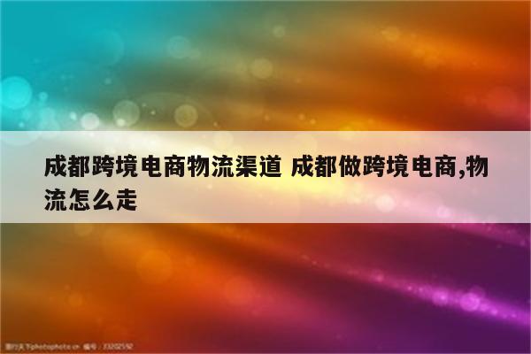 成都跨境电商物流渠道 成都做跨境电商,物流怎么走