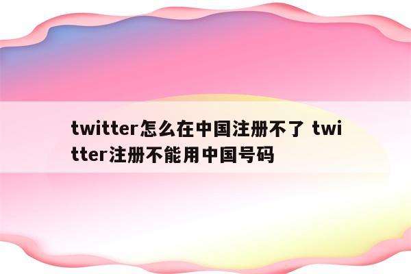 twitter怎么在中国注册不了 twitter注册不能用中国号码