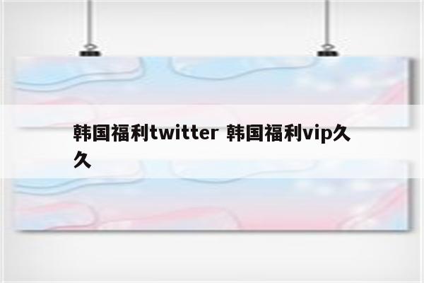 韩国福利twitter 韩国福利vip久久