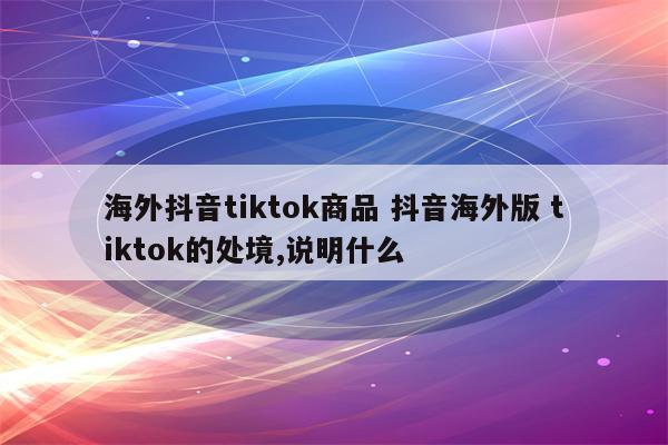 海外抖音tiktok商品 抖音海外版 tiktok的处境,说明什么