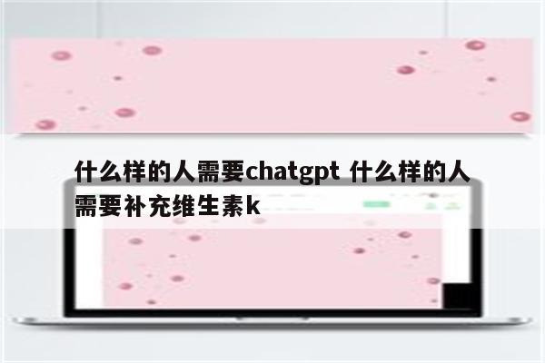 什么样的人需要chatgpt 什么样的人需要补充维生素k