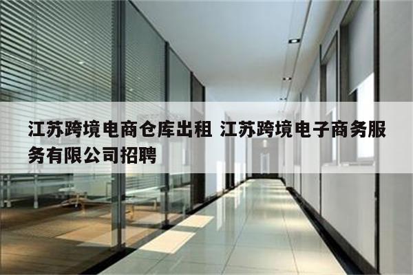 江苏跨境电商仓库出租 江苏跨境电子商务服务有限公司招聘