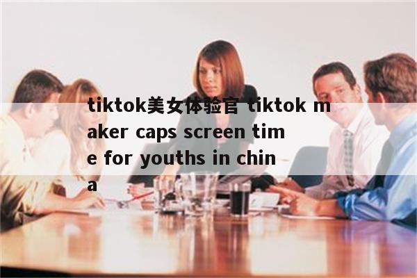 tiktok美女体验官 tiktok maker caps screen time for youths in china