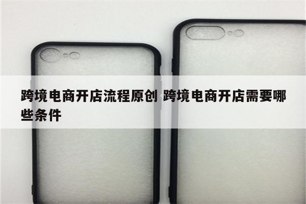 跨境电商开店流程原创 跨境电商开店需要哪些条件
