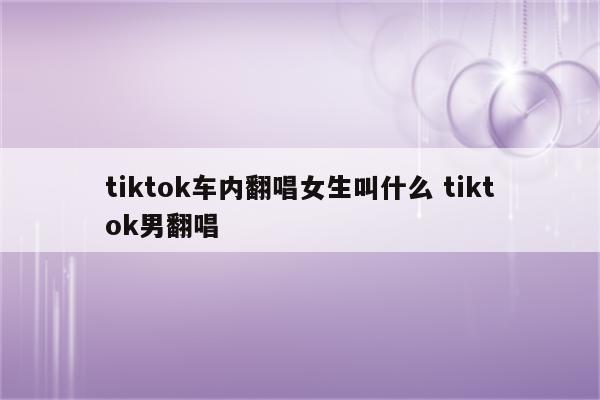 tiktok车内翻唱女生叫什么 tiktok男翻唱