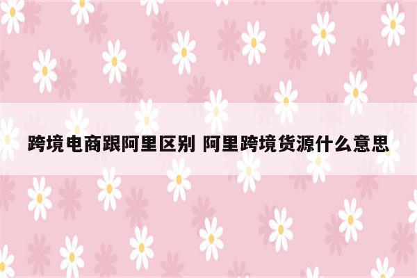跨境电商跟阿里区别 阿里跨境货源什么意思
