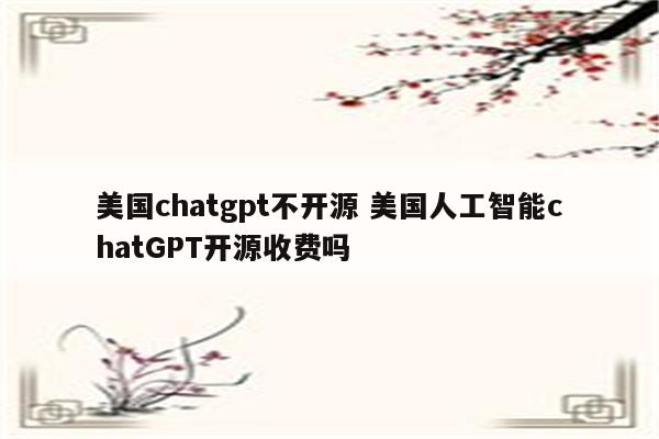 美国chatgpt不开源 美国人工智能chatGPT开源收费吗