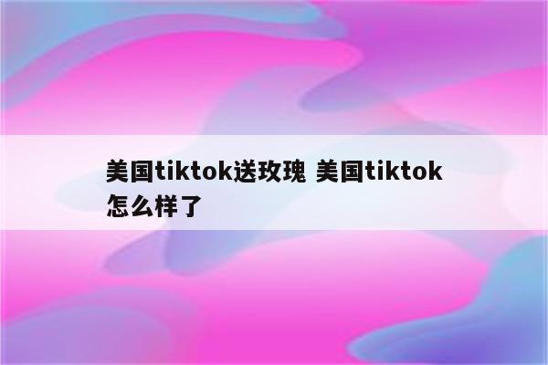 美国tiktok送玫瑰 美国tiktok怎么样了