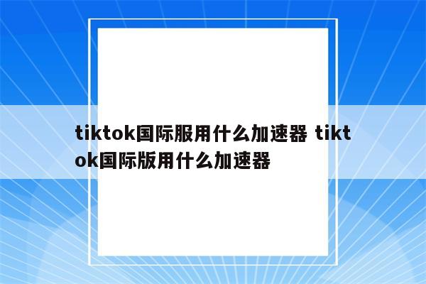 tiktok国际服用什么加速器 tiktok国际版用什么加速器