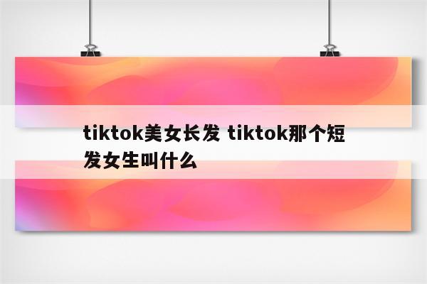 tiktok美女长发 tiktok那个短发女生叫什么