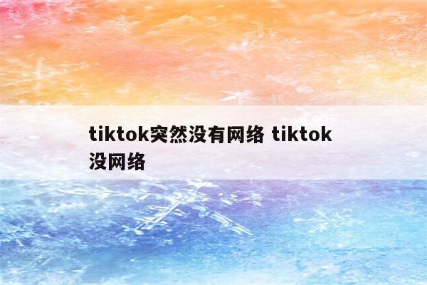 tiktok突然没有网络 tiktok 没网络