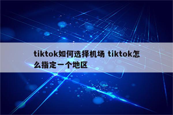 tiktok如何选择机场 tiktok怎么指定一个地区