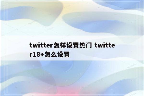 twitter怎样设置热门 twitter18+怎么设置