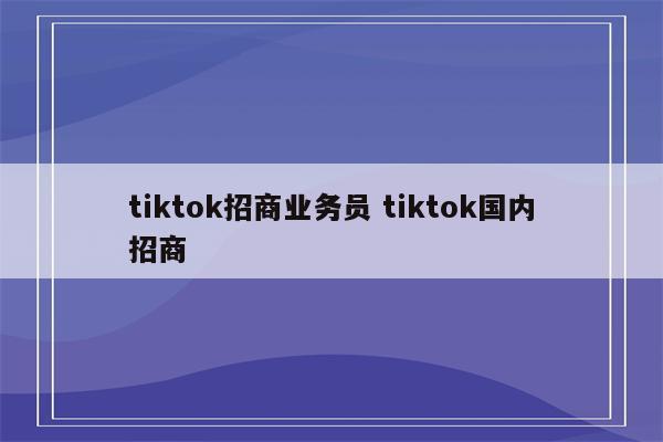 tiktok招商业务员 tiktok国内招商