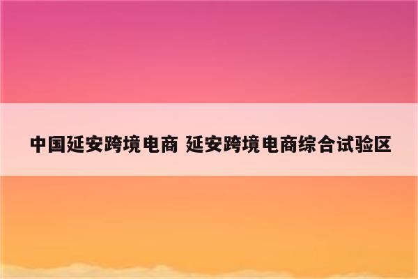 中国延安跨境电商 延安跨境电商综合试验区