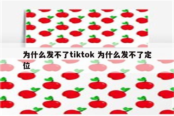 为什么发不了tiktok 为什么发不了定位
