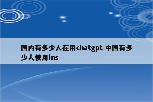 国内有多少人在用chatgpt 中国有多少人使用ins