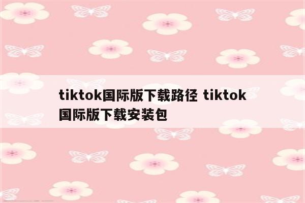 tiktok国际版下载路径 tiktok国际版下载安装包