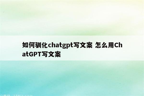 如何驯化chatgpt写文案 怎么用ChatGPT写文案