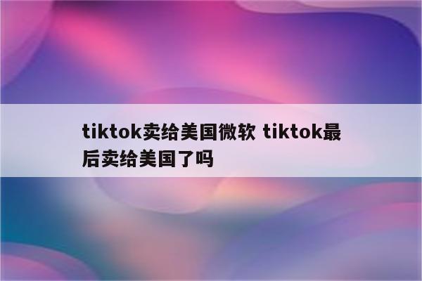 tiktok卖给美国微软 tiktok最后卖给美国了吗