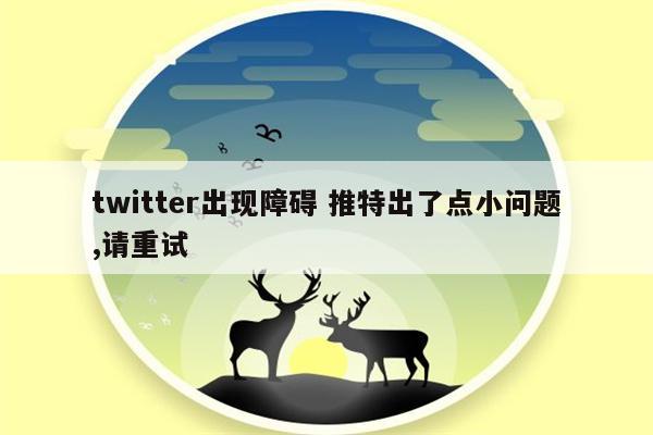 twitter出现障碍 推特出了点小问题,请重试