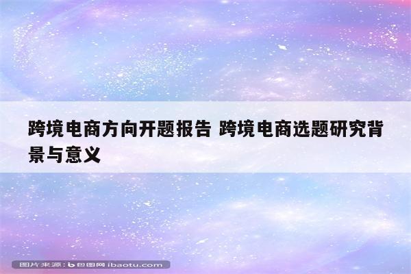 跨境电商方向开题报告 跨境电商选题研究背景与意义