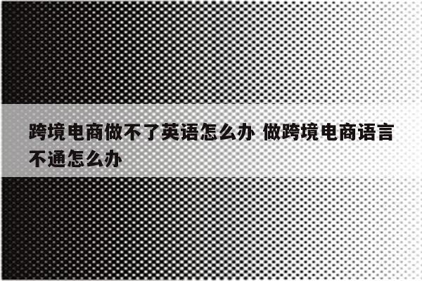 跨境电商做不了英语怎么办 做跨境电商语言不通怎么办