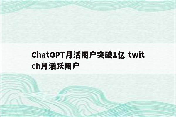 ChatGPT月活用户突破1亿 twitch月活跃用户