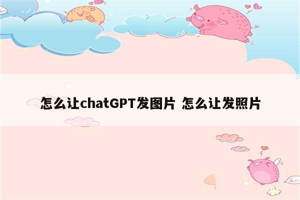 怎么让chatGPT发图片 怎么让发照片