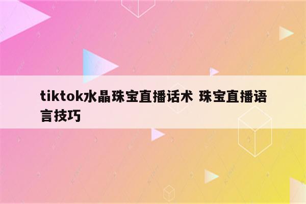 tiktok水晶珠宝直播话术 珠宝直播语言技巧