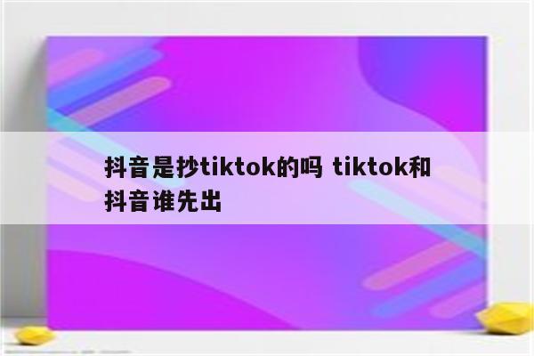 抖音是抄tiktok的吗 tiktok和抖音谁先出