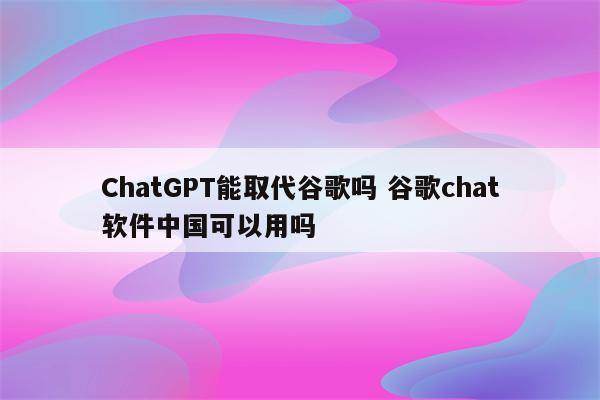 ChatGPT能取代谷歌吗 谷歌chat软件中国可以用吗