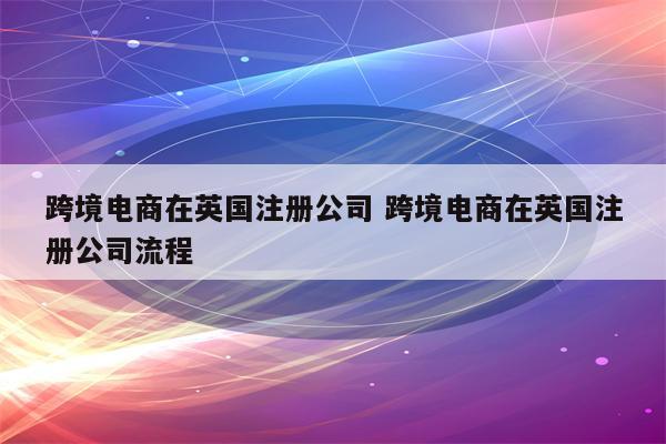 跨境电商在英国注册公司 跨境电商在英国注册公司流程