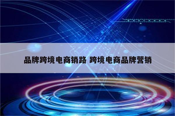 品牌跨境电商销路 跨境电商品牌营销