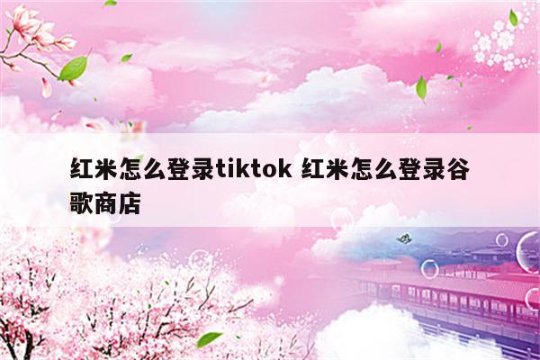 红米怎么登录tiktok 红米怎么登录谷歌商店