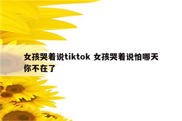 女孩哭着说tiktok 女孩哭着说怕哪天你不在了