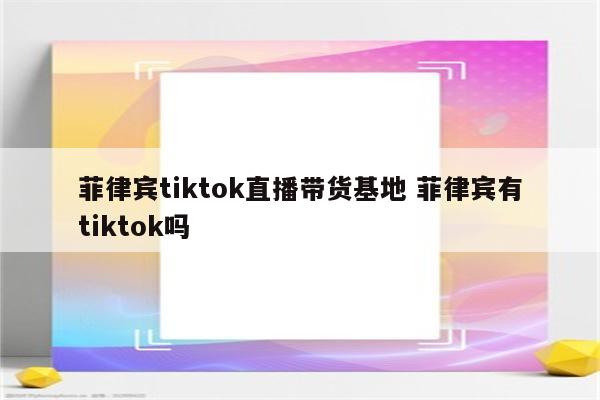 菲律宾tiktok直播带货基地 菲律宾有tiktok吗