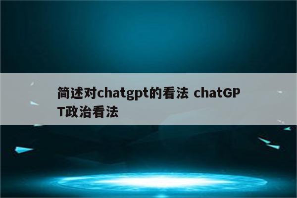 简述对chatgpt的看法 chatGPT政治看法
