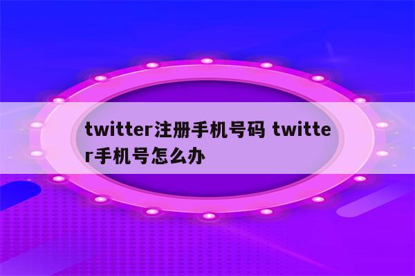 twitter注册手机号码 twitter手机号怎么办