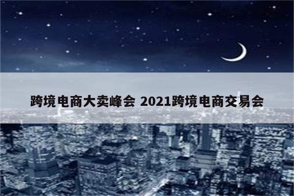 跨境电商大卖峰会 2021跨境电商交易会