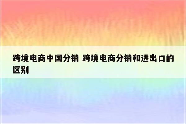跨境电商中国分销 跨境电商分销和进出口的区别